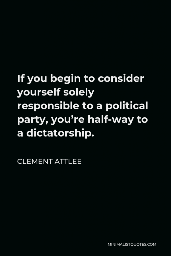Clement Attlee Quote - If you begin to consider yourself solely responsible to a political party, you’re half-way to a dictatorship.