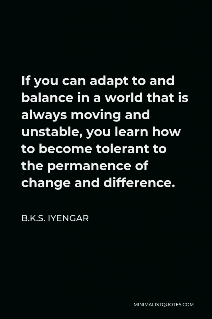 B.K.S. Iyengar Quote - If you can adapt to and balance in a world that is always moving and unstable, you learn how to become tolerant to the permanence of change and difference.