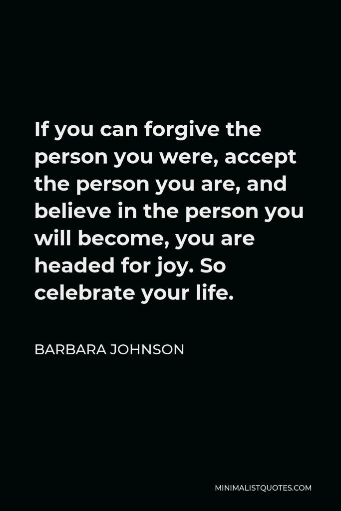 Barbara Johnson Quote - If you can forgive the person you were, accept the person you are, and believe in the person you will become, you are headed for joy. So celebrate your life.
