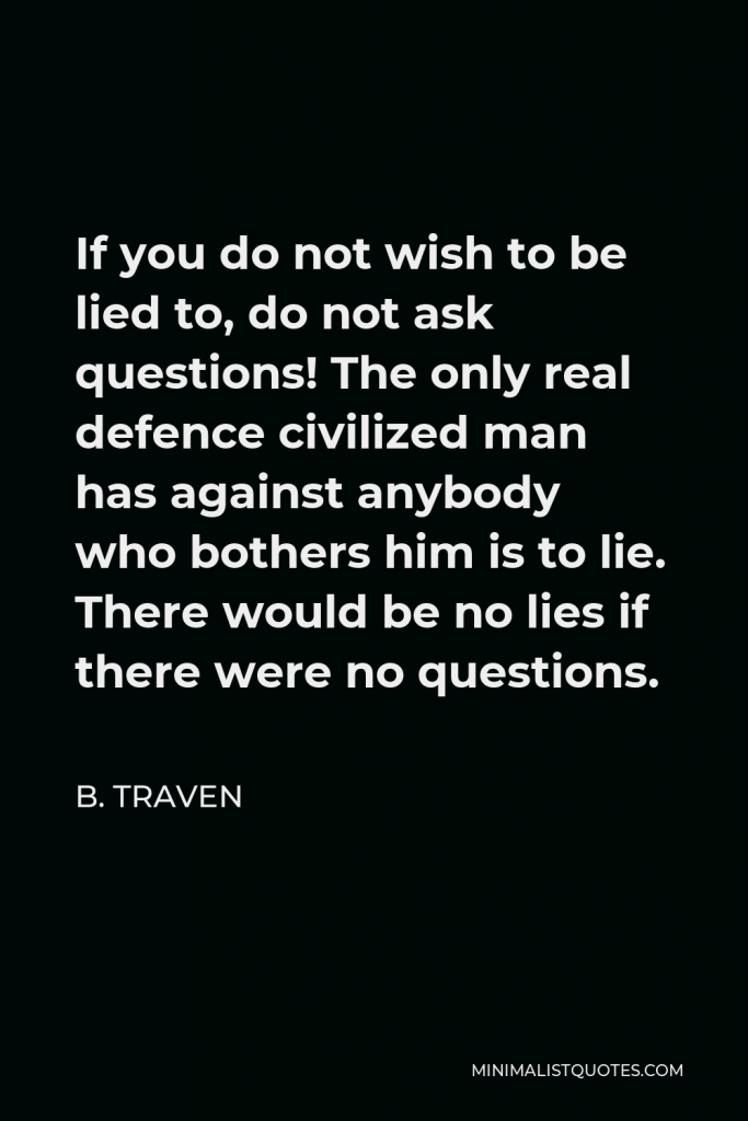 B. Traven Quote - If you do not wish to be lied to, do not ask questions! The only real defence civilized man has against anybody who bothers him is to lie. There would be no lies if there were no questions.