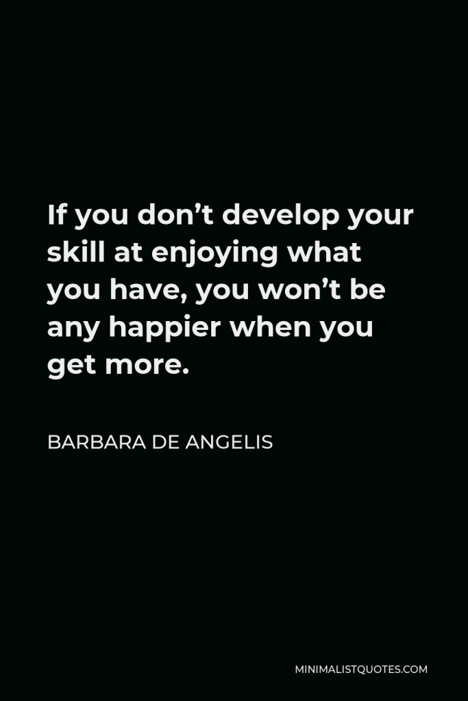 Barbara De Angelis Quote - If you don’t develop your skill at enjoying what you have, you won’t be any happier when you get more.