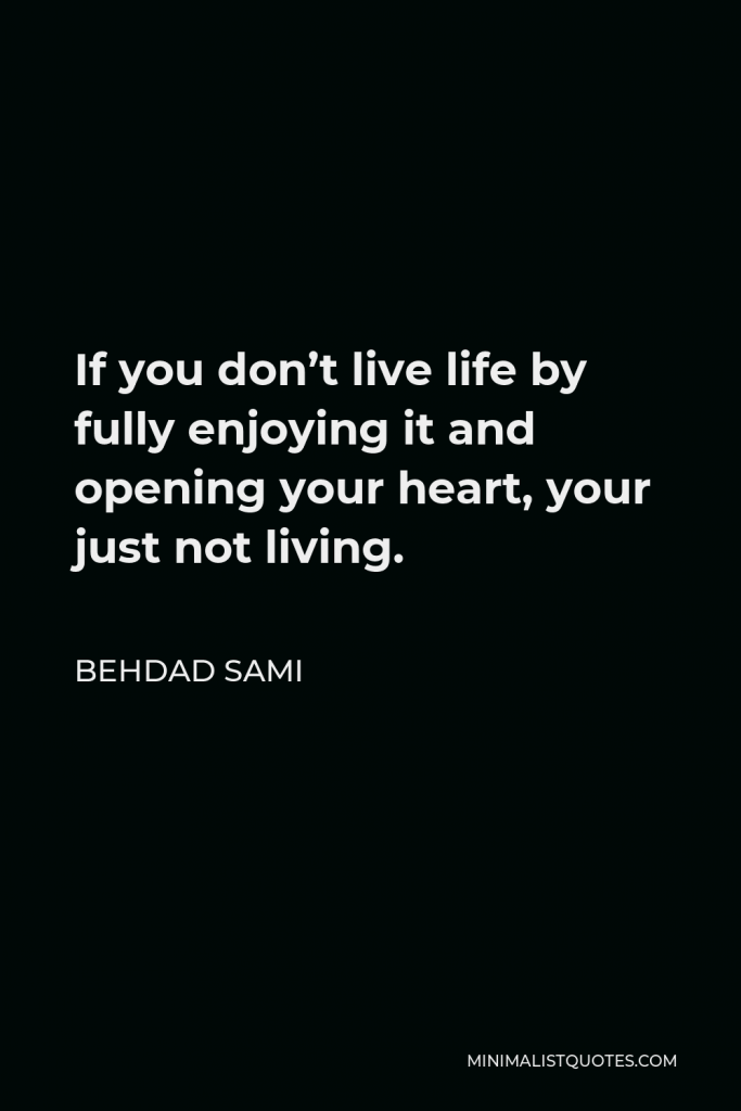 Behdad Sami Quote - If you don’t live life by fully enjoying it and opening your heart, your just not living.