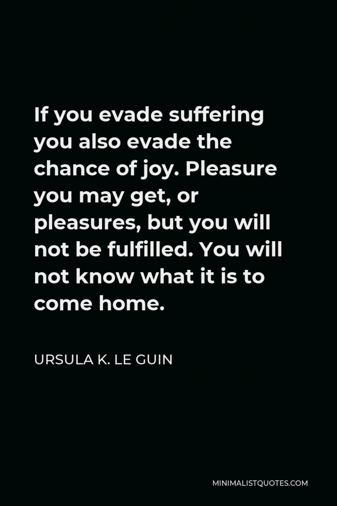 Ursula K. Le Guin Quote - If you evade suffering you also evade the chance of joy. Pleasure you may get, or pleasures, but you will not be fulfilled. You will not know what it is to come home.
