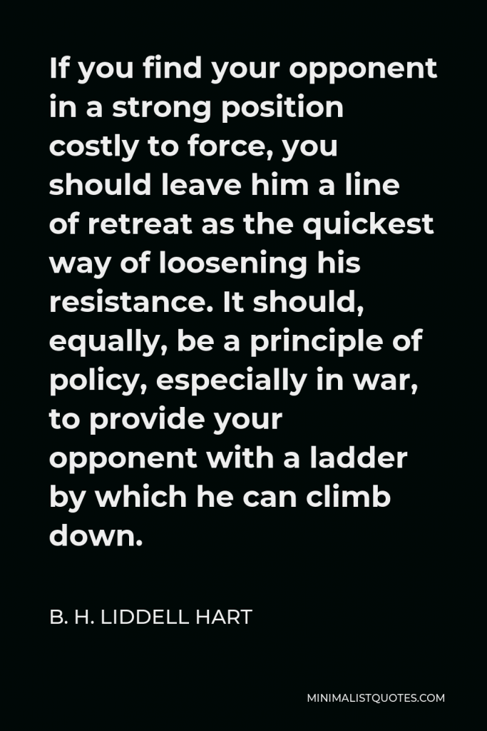 B. H. Liddell Hart Quote - If you find your opponent in a strong position costly to force, you should leave him a line of retreat as the quickest way of loosening his resistance. It should, equally, be a principle of policy, especially in war, to provide your opponent with a ladder by which he can climb down.
