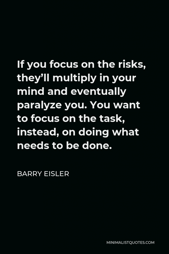 Barry Eisler Quote - If you focus on the risks, they’ll multiply in your mind and eventually paralyze you. You want to focus on the task, instead, on doing what needs to be done.