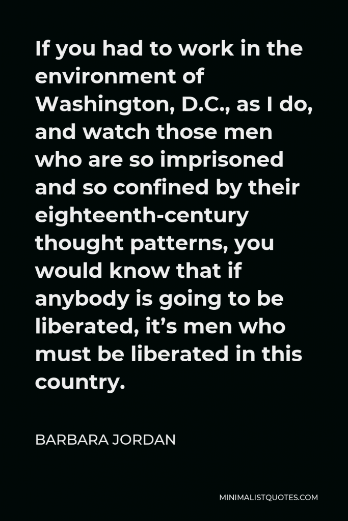 Barbara Jordan Quote - If you had to work in the environment of Washington, D.C., as I do, and watch those men who are so imprisoned and so confined by their eighteenth-century thought patterns, you would know that if anybody is going to be liberated, it’s men who must be liberated in this country.