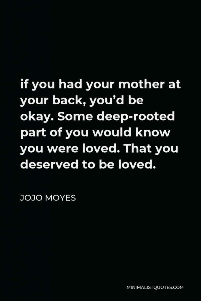 Jojo Moyes Quote - if you had your mother at your back, you’d be okay. Some deep-rooted part of you would know you were loved. That you deserved to be loved.