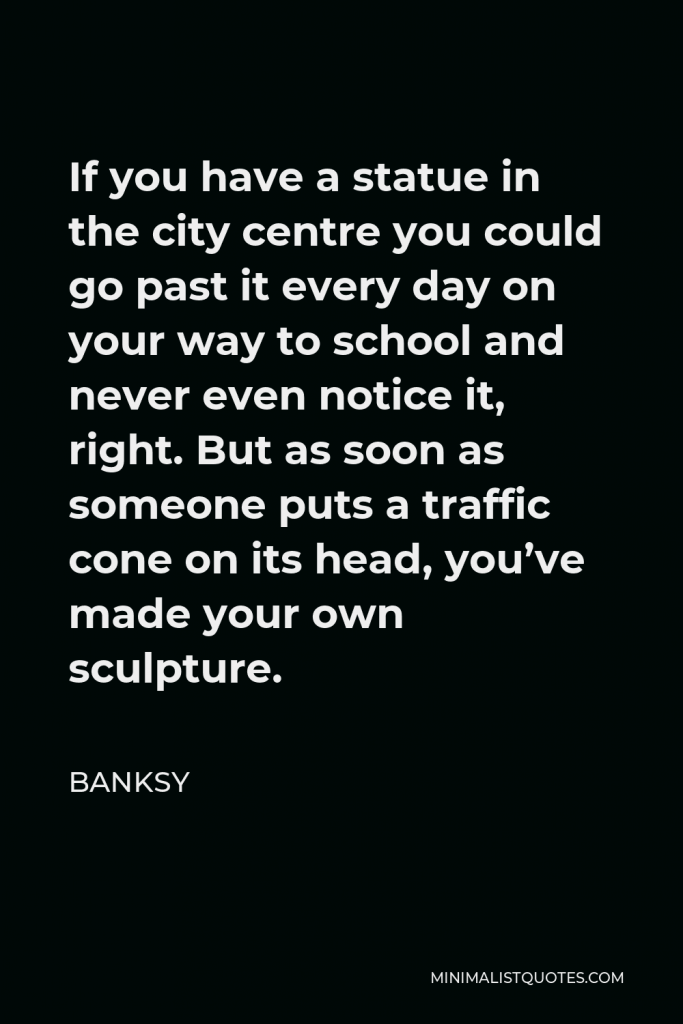 Banksy Quote - If you have a statue in the city centre you could go past it every day on your way to school and never even notice it, right. But as soon as someone puts a traffic cone on its head, you’ve made your own sculpture.
