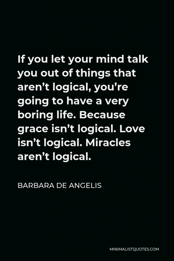 Barbara De Angelis Quote - If you let your mind talk you out of things that aren’t logical, you’re going to have a very boring life. Because grace isn’t logical. Love isn’t logical. Miracles aren’t logical.