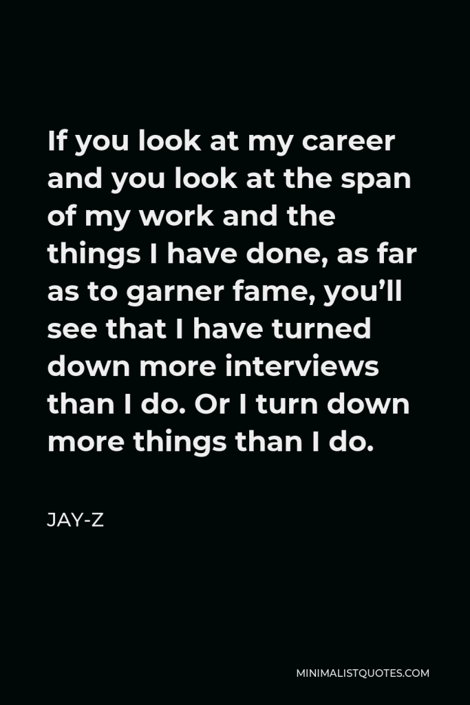 Jay-Z Quote - If you look at my career and you look at the span of my work and the things I have done, as far as to garner fame, you’ll see that I have turned down more interviews than I do. Or I turn down more things than I do.