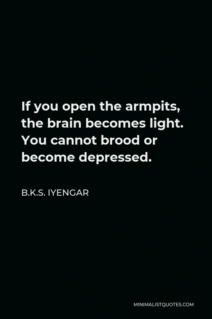 B.K.S. Iyengar Quote - If you open the armpits, the brain becomes light. You cannot brood or become depressed.