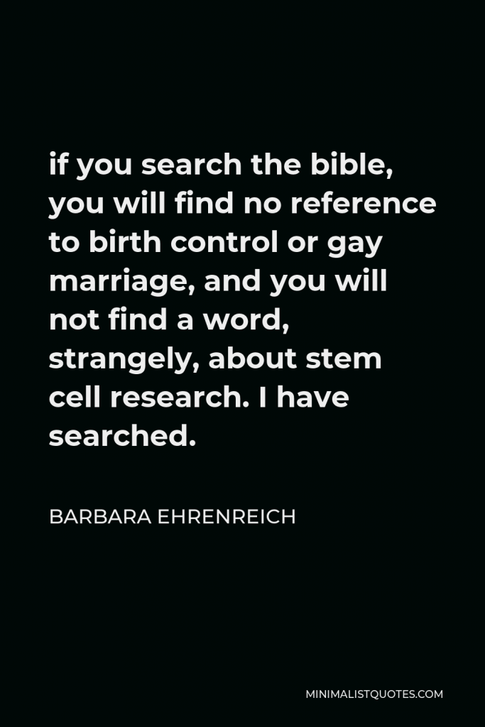 Barbara Ehrenreich Quote - if you search the bible, you will find no reference to birth control or gay marriage, and you will not find a word, strangely, about stem cell research. I have searched.