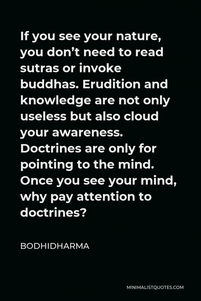 Bodhidharma Quote - If you see your nature, you don’t need to read sutras or invoke buddhas. Erudition and knowledge are not only useless but also cloud your awareness. Doctrines are only for pointing to the mind. Once you see your mind, why pay attention to doctrines?