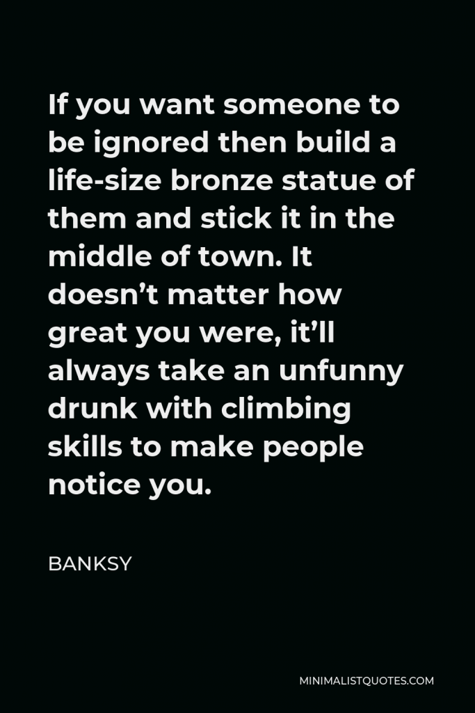 Banksy Quote - If you want someone to be ignored then build a life-size bronze statue of them and stick it in the middle of town. It doesn’t matter how great you were, it’ll always take an unfunny drunk with climbing skills to make people notice you.