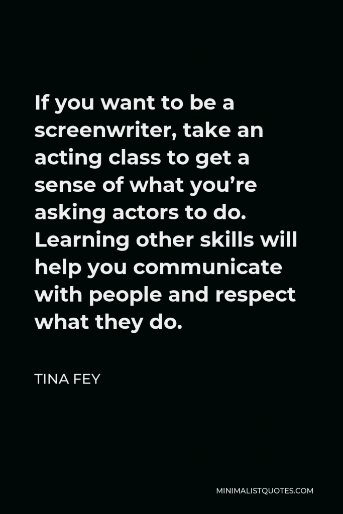 Tina Fey Quote - If you want to be a screenwriter, take an acting class to get a sense of what you’re asking actors to do. Learning other skills will help you communicate with people and respect what they do.