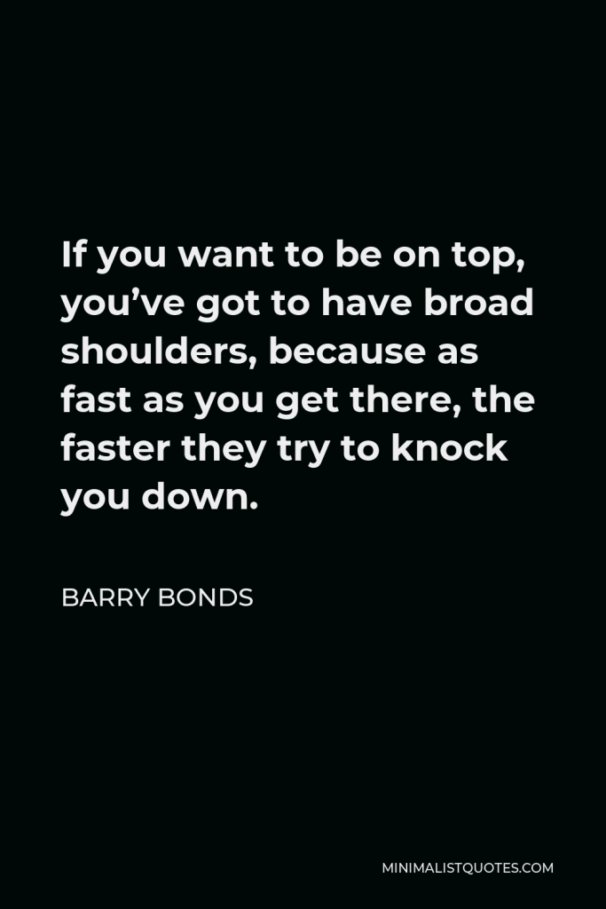 Barry Bonds Quote - If you want to be on top, you’ve got to have broad shoulders, because as fast as you get there, the faster they try to knock you down.