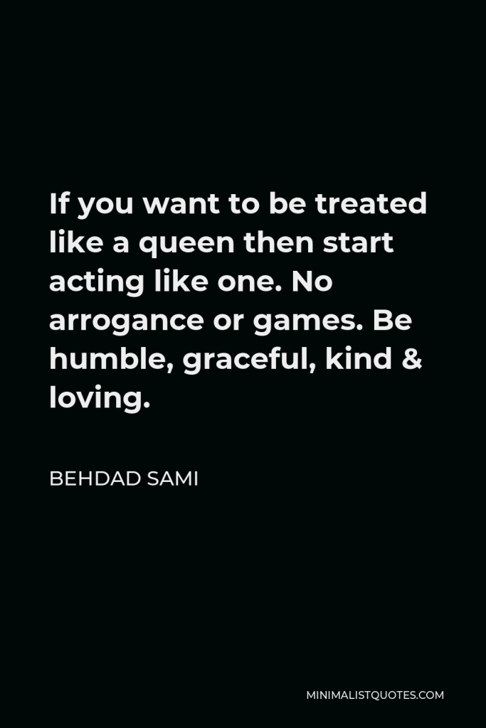 Behdad Sami Quote - If you want to be treated like a queen then start acting like one. No arrogance or games. Be humble, graceful, kind & loving.