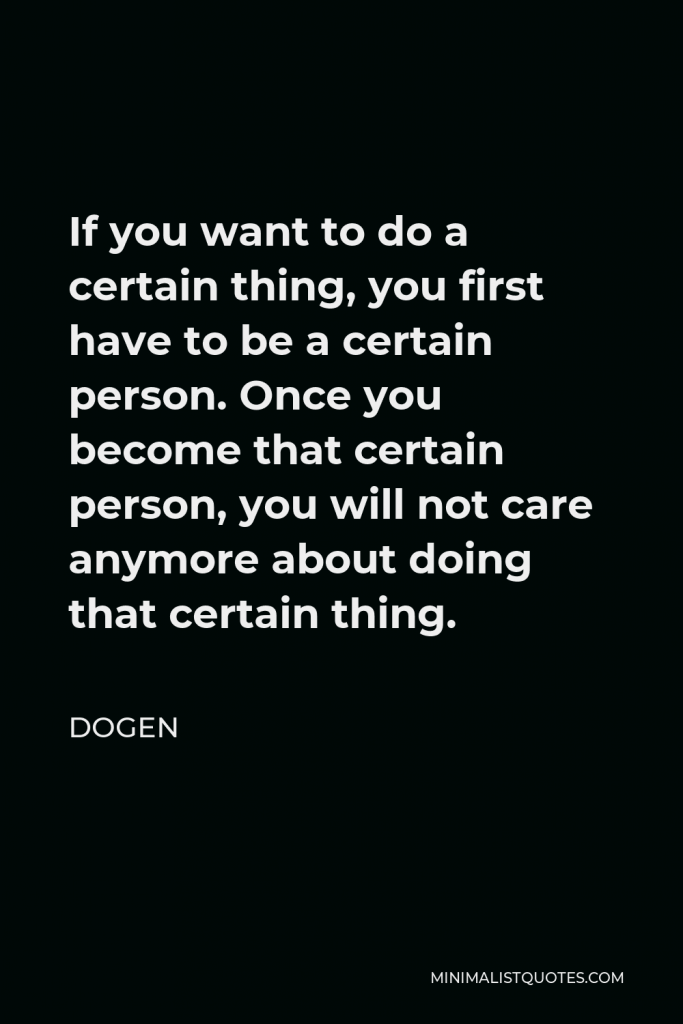 Dogen Quote - If you want to do a certain thing, you first have to be a certain person. Once you become that certain person, you will not care anymore about doing that certain thing.