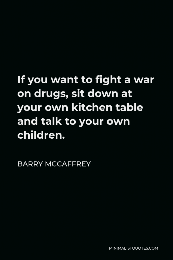 Barry McCaffrey Quote - If you want to fight a war on drugs, sit down at your own kitchen table and talk to your own children.