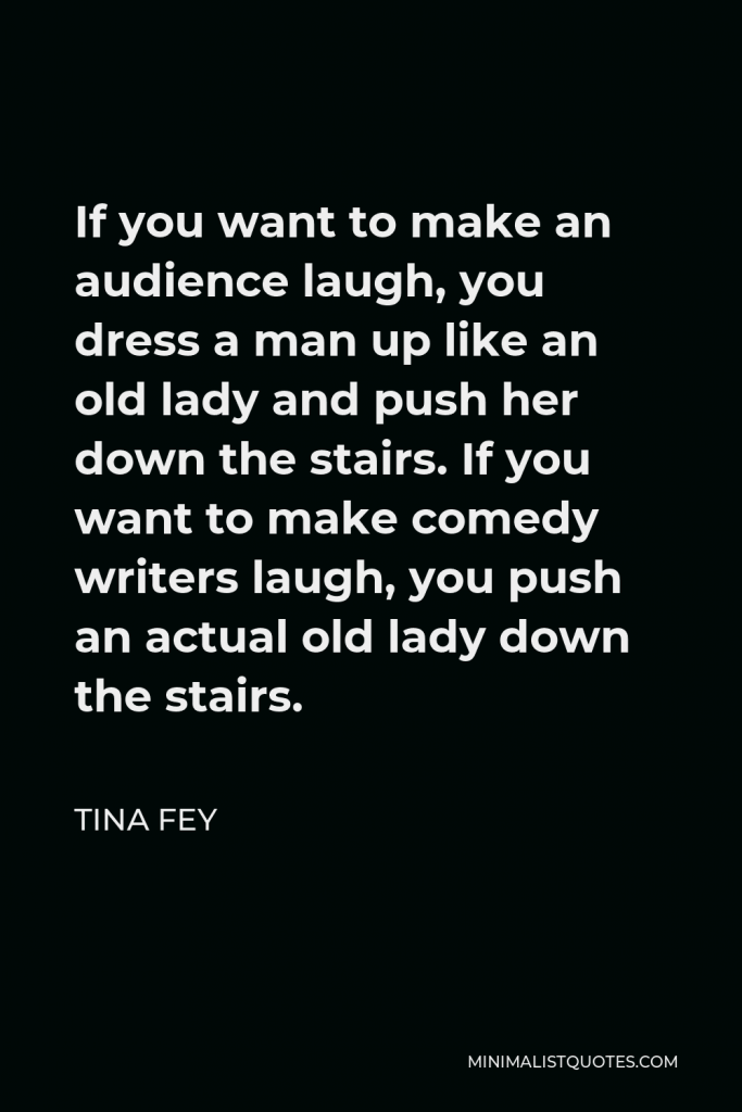 Tina Fey Quote - If you want to make an audience laugh, you dress a man up like an old lady and push her down the stairs. If you want to make comedy writers laugh, you push an actual old lady down the stairs.