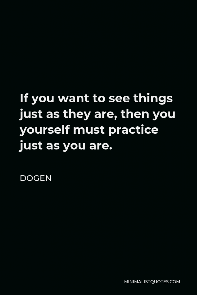 Dogen Quote - If you want to see things just as they are, then you yourself must practice just as you are.