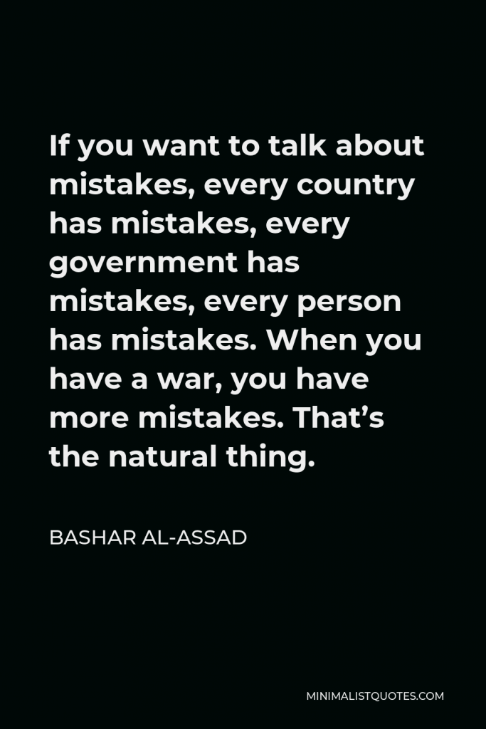 Bashar al-Assad Quote - If you want to talk about mistakes, every country has mistakes, every government has mistakes, every person has mistakes. When you have a war, you have more mistakes. That’s the natural thing.
