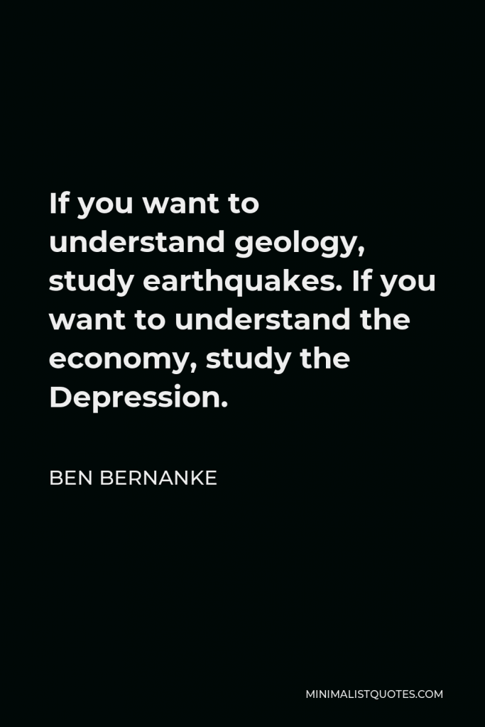 Ben Bernanke Quote - If you want to understand geology, study earthquakes. If you want to understand the economy, study the Depression.