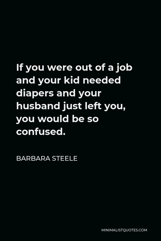 Barbara Steele Quote - If you were out of a job and your kid needed diapers and your husband just left you, you would be so confused.
