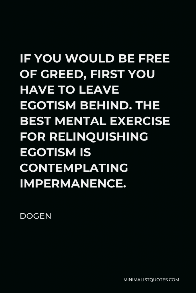 Dogen Quote - IF YOU WOULD BE FREE OF GREED, FIRST YOU HAVE TO LEAVE EGOTISM BEHIND. THE BEST MENTAL EXERCISE FOR RELINQUISHING EGOTISM IS CONTEMPLATING IMPERMANENCE.