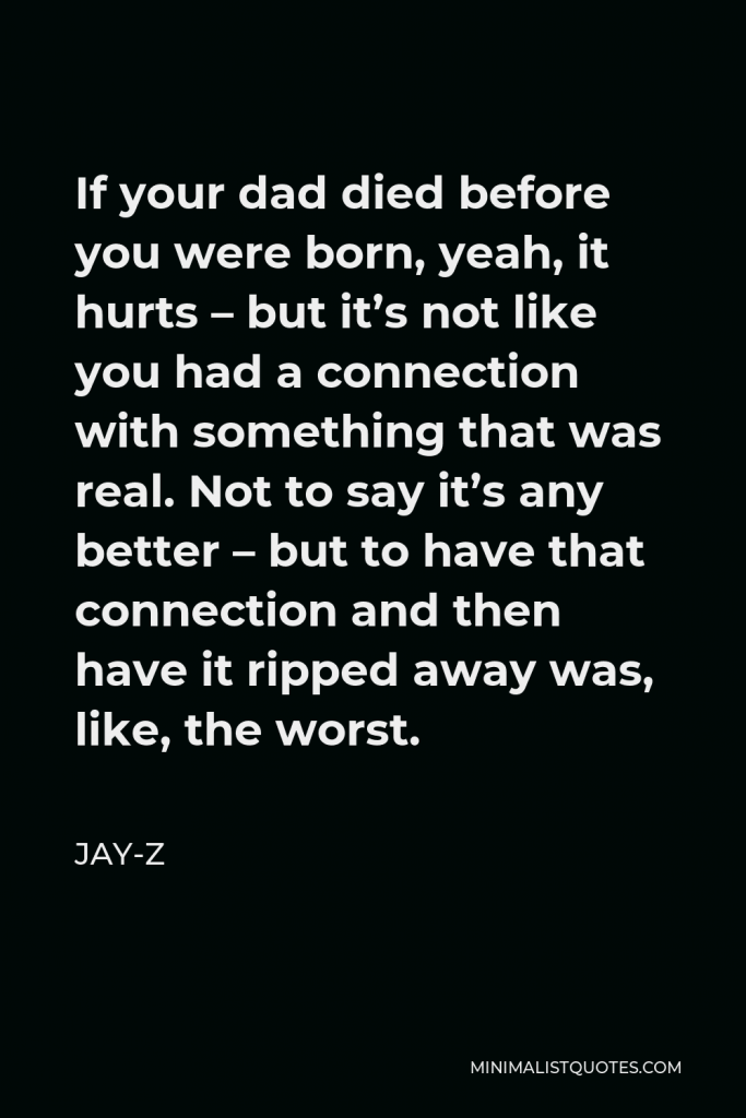 Jay-Z Quote - If your dad died before you were born, yeah, it hurts – but it’s not like you had a connection with something that was real. Not to say it’s any better – but to have that connection and then have it ripped away was, like, the worst.
