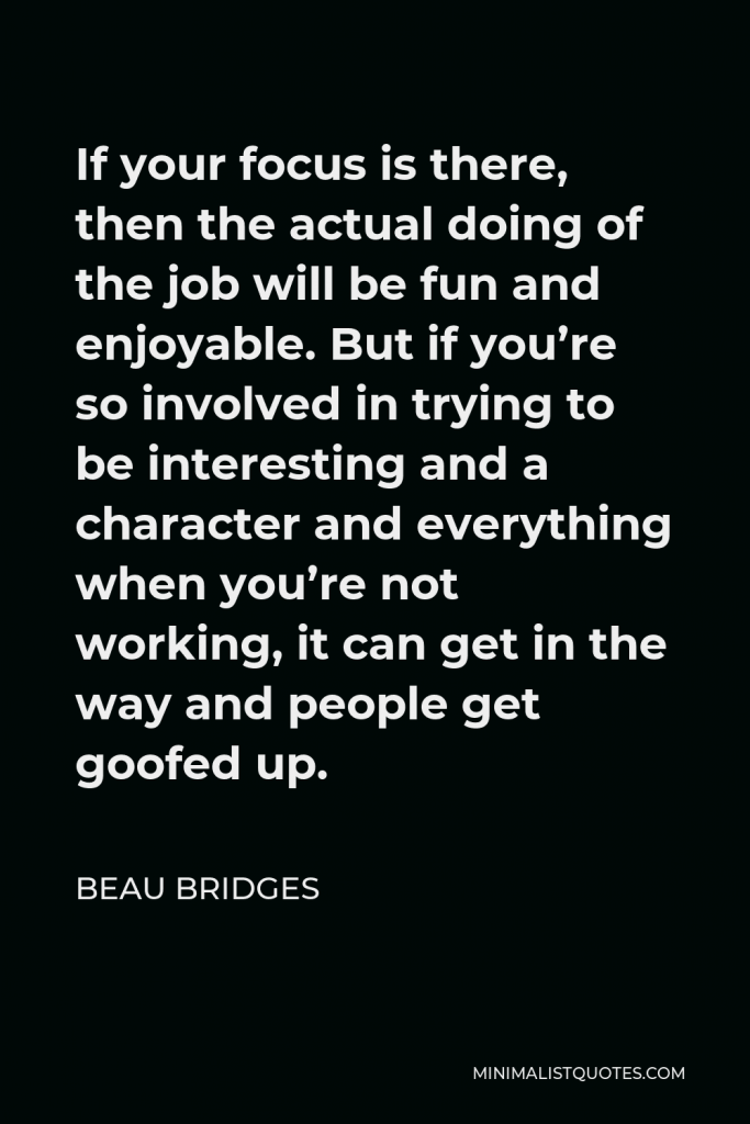 Beau Bridges Quote - If your focus is there, then the actual doing of the job will be fun and enjoyable. But if you’re so involved in trying to be interesting and a character and everything when you’re not working, it can get in the way and people get goofed up.