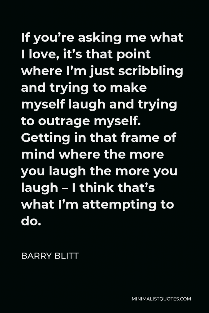 Barry Blitt Quote - If you’re asking me what I love, it’s that point where I’m just scribbling and trying to make myself laugh and trying to outrage myself. Getting in that frame of mind where the more you laugh the more you laugh – I think that’s what I’m attempting to do.