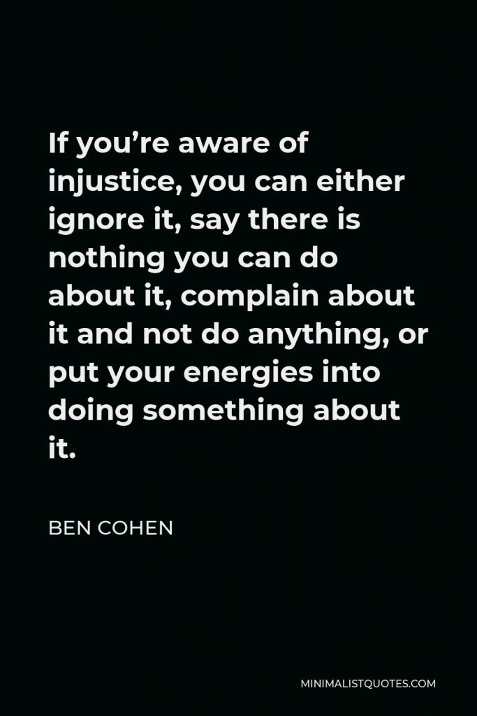 Ben Cohen Quote - If you’re aware of injustice, you can either ignore it, say there is nothing you can do about it, complain about it and not do anything, or put your energies into doing something about it.