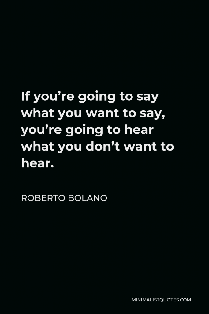 Roberto Bolano Quote - If you’re going to say what you want to say, you’re going to hear what you don’t want to hear.