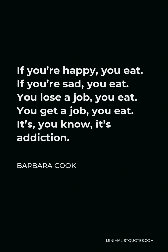 Barbara Cook Quote - If you’re happy, you eat. If you’re sad, you eat. You lose a job, you eat. You get a job, you eat. It’s, you know, it’s addiction.