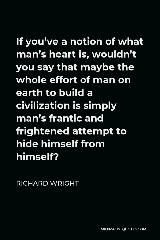 Richard Wright Quote - If you’ve a notion of what man’s heart is, wouldn’t you say that maybe the whole effort of man on earth to build a civilization is simply man’s frantic and frightened attempt to hide himself from himself?