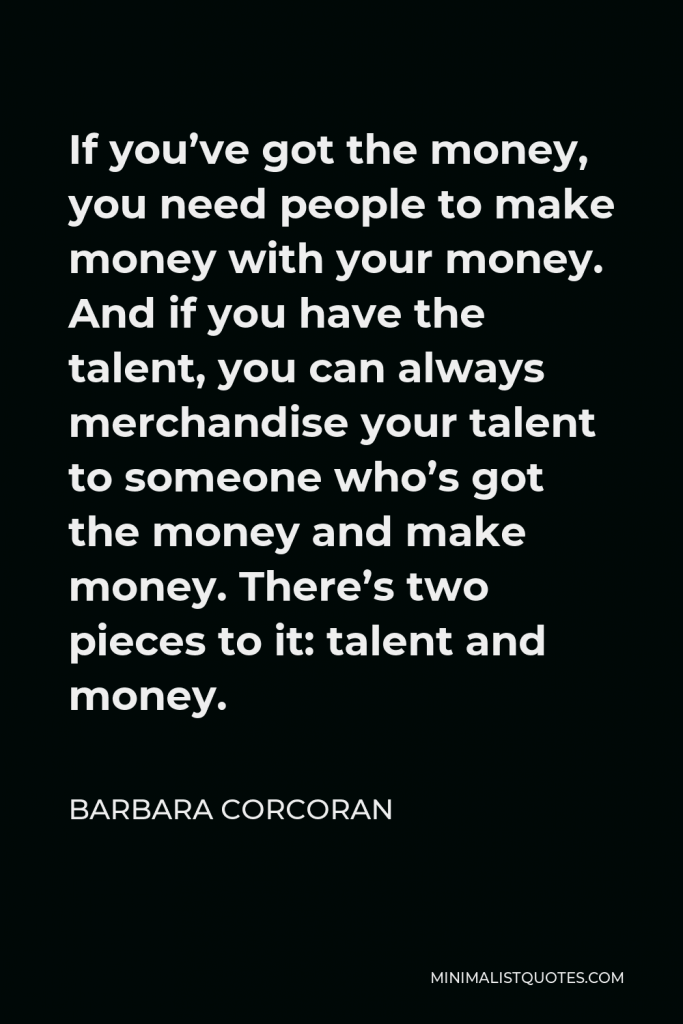 Barbara Corcoran Quote - If you’ve got the money, you need people to make money with your money. And if you have the talent, you can always merchandise your talent to someone who’s got the money and make money. There’s two pieces to it: talent and money.