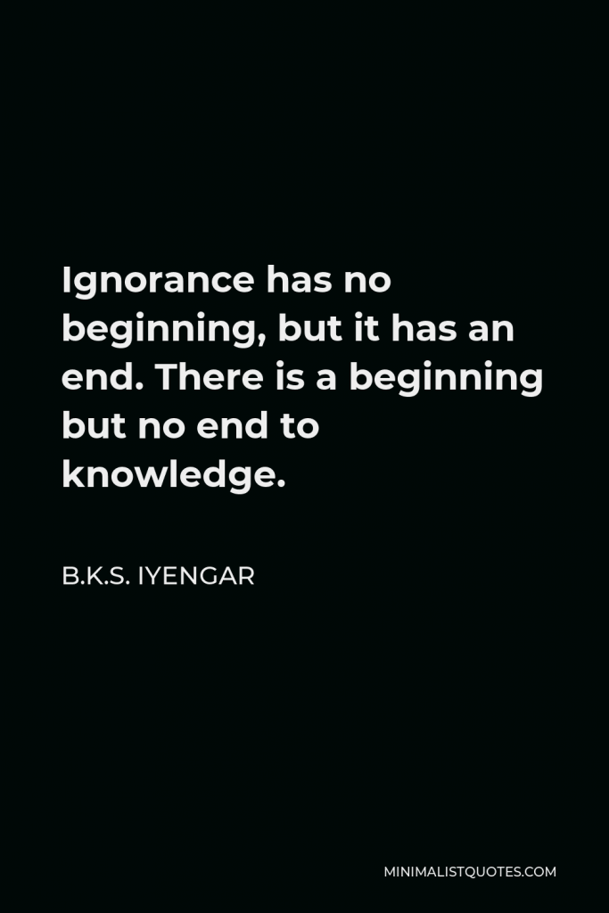 B.K.S. Iyengar Quote - Ignorance has no beginning, but it has an end. There is a beginning but no end to knowledge.