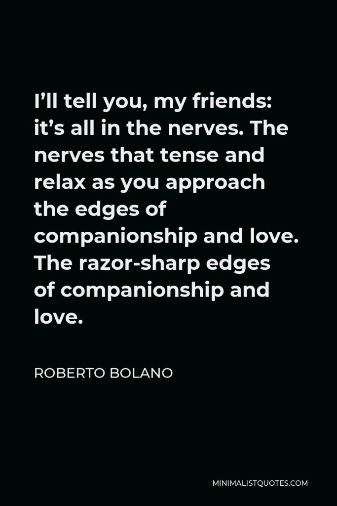 Roberto Bolano Quote - I’ll tell you, my friends: it’s all in the nerves. The nerves that tense and relax as you approach the edges of companionship and love. The razor-sharp edges of companionship and love.