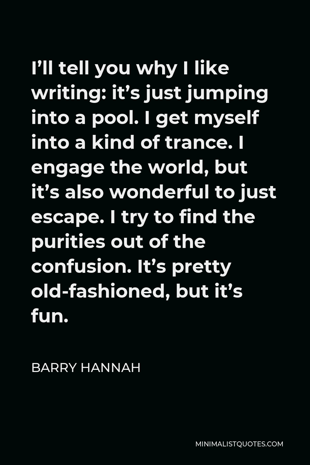 Barry Hannah Quote - I’ll tell you why I like writing: it’s just jumping into a pool. I get myself into a kind of trance. I engage the world, but it’s also wonderful to just escape. I try to find the purities out of the confusion. It’s pretty old-fashioned, but it’s fun.
