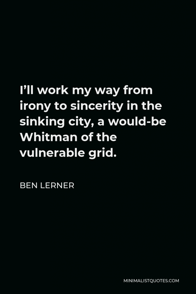 Ben Lerner Quote - I’ll work my way from irony to sincerity in the sinking city, a would-be Whitman of the vulnerable grid.
