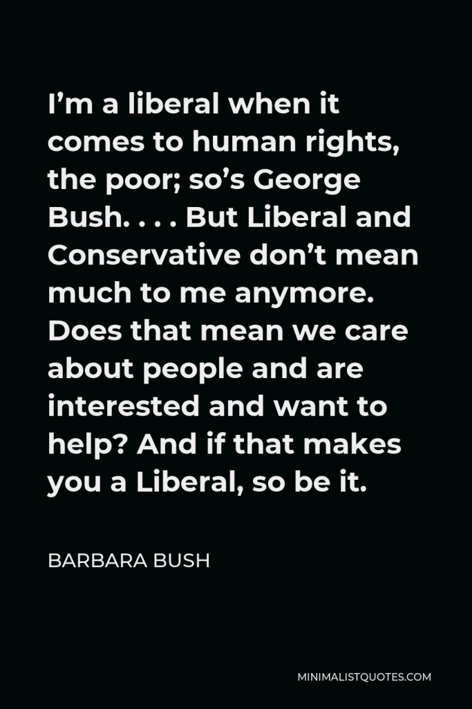 Barbara Bush Quote - I’m a liberal when it comes to human rights, the poor; so’s George Bush. . . . But Liberal and Conservative don’t mean much to me anymore. Does that mean we care about people and are interested and want to help? And if that makes you a Liberal, so be it.