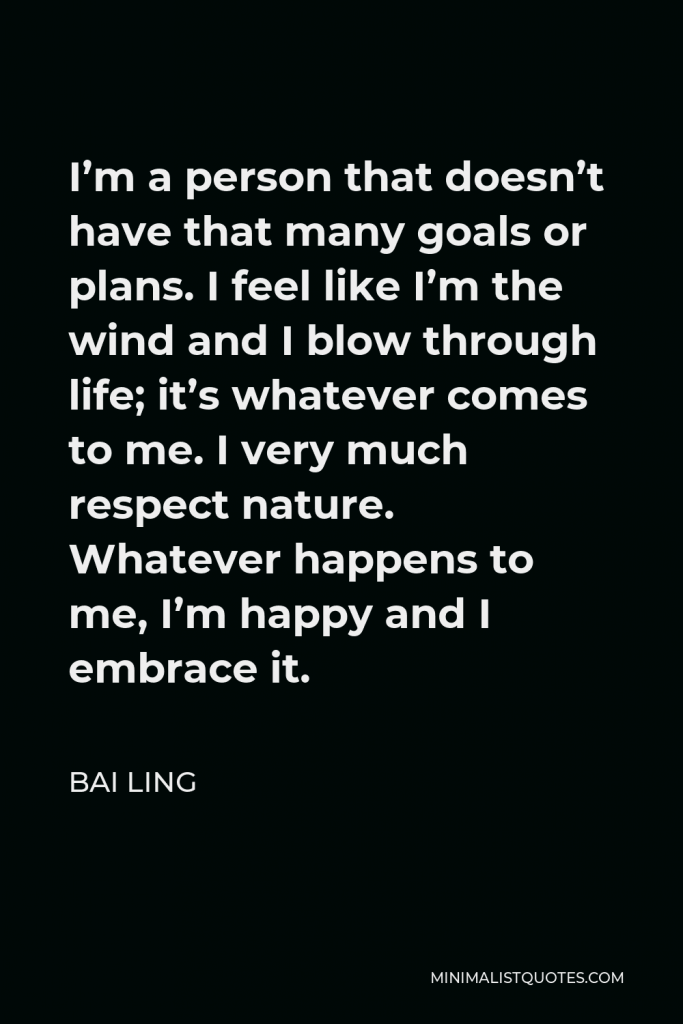 Bai Ling Quote - I’m a person that doesn’t have that many goals or plans. I feel like I’m the wind and I blow through life; it’s whatever comes to me. I very much respect nature. Whatever happens to me, I’m happy and I embrace it.