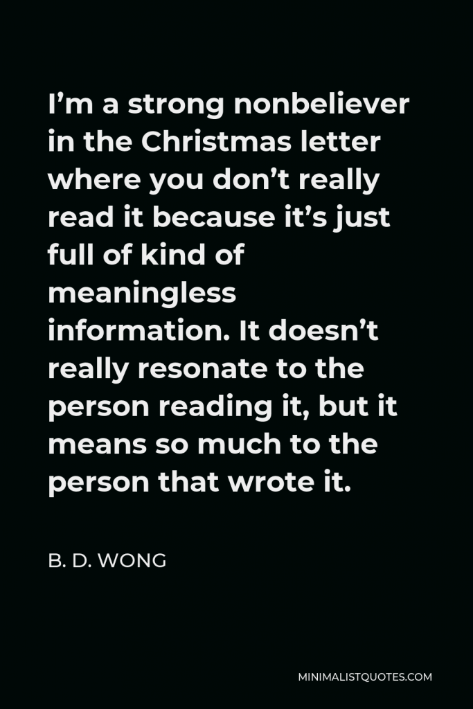 B. D. Wong Quote - I’m a strong nonbeliever in the Christmas letter where you don’t really read it because it’s just full of kind of meaningless information. It doesn’t really resonate to the person reading it, but it means so much to the person that wrote it.