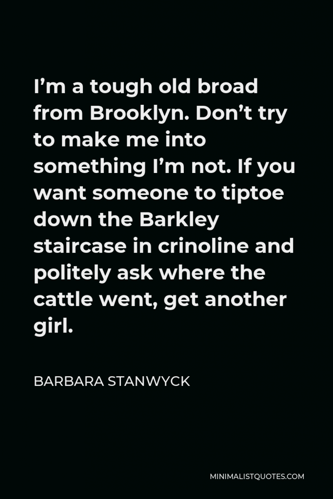 Barbara Stanwyck Quote - I’m a tough old broad from Brooklyn. Don’t try to make me into something I’m not. If you want someone to tiptoe down the Barkley staircase in crinoline and politely ask where the cattle went, get another girl.