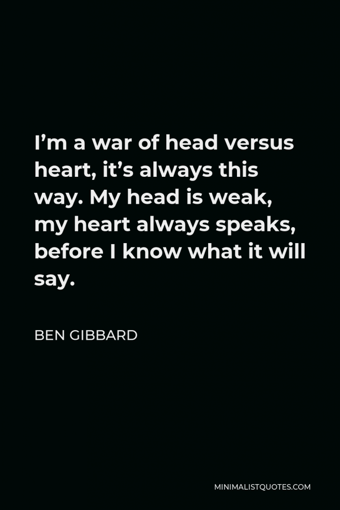 Ben Gibbard Quote - I’m a war of head versus heart, it’s always this way. My head is weak, my heart always speaks, before I know what it will say.