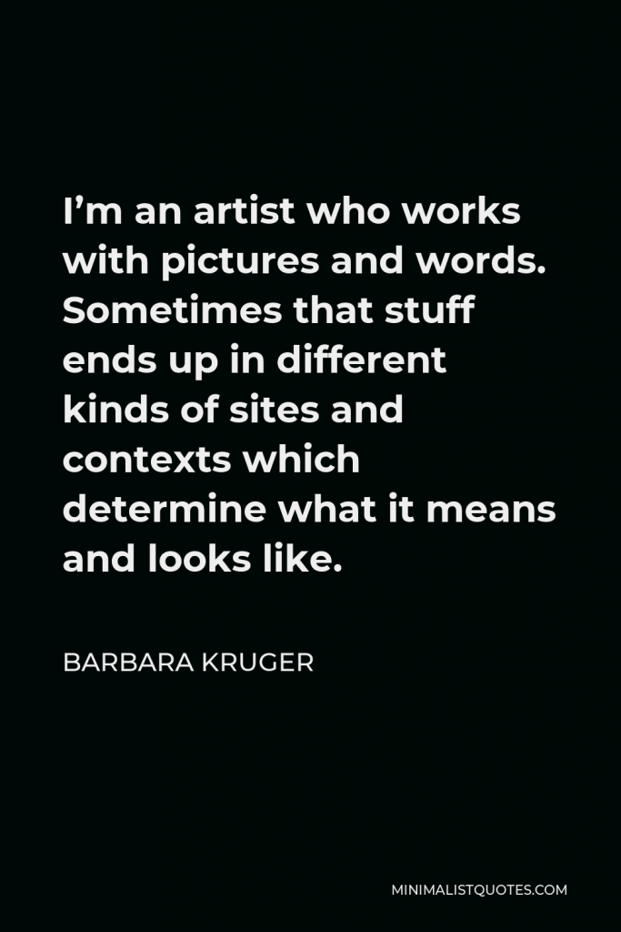 Barbara Kruger Quote - I’m an artist who works with pictures and words. Sometimes that stuff ends up in different kinds of sites and contexts which determine what it means and looks like.
