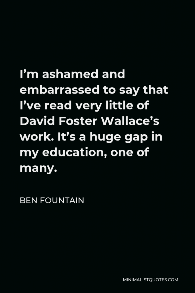 Ben Fountain Quote - I’m ashamed and embarrassed to say that I’ve read very little of David Foster Wallace’s work. It’s a huge gap in my education, one of many.