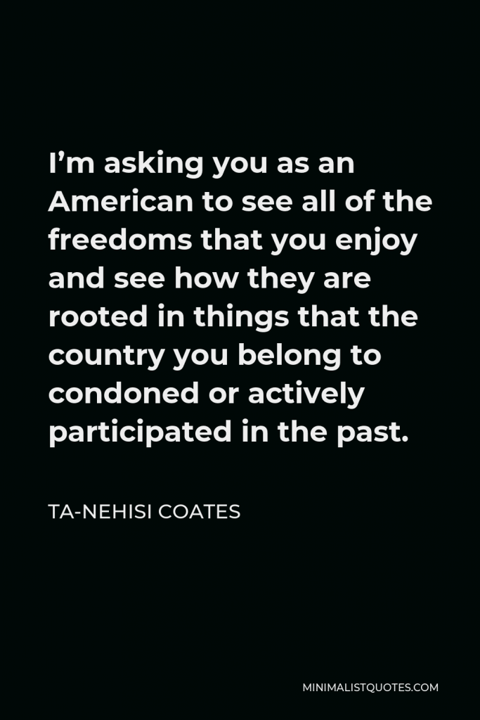 Ta-Nehisi Coates Quote - I’m asking you as an American to see all of the freedoms that you enjoy and see how they are rooted in things that the country you belong to condoned or actively participated in the past.