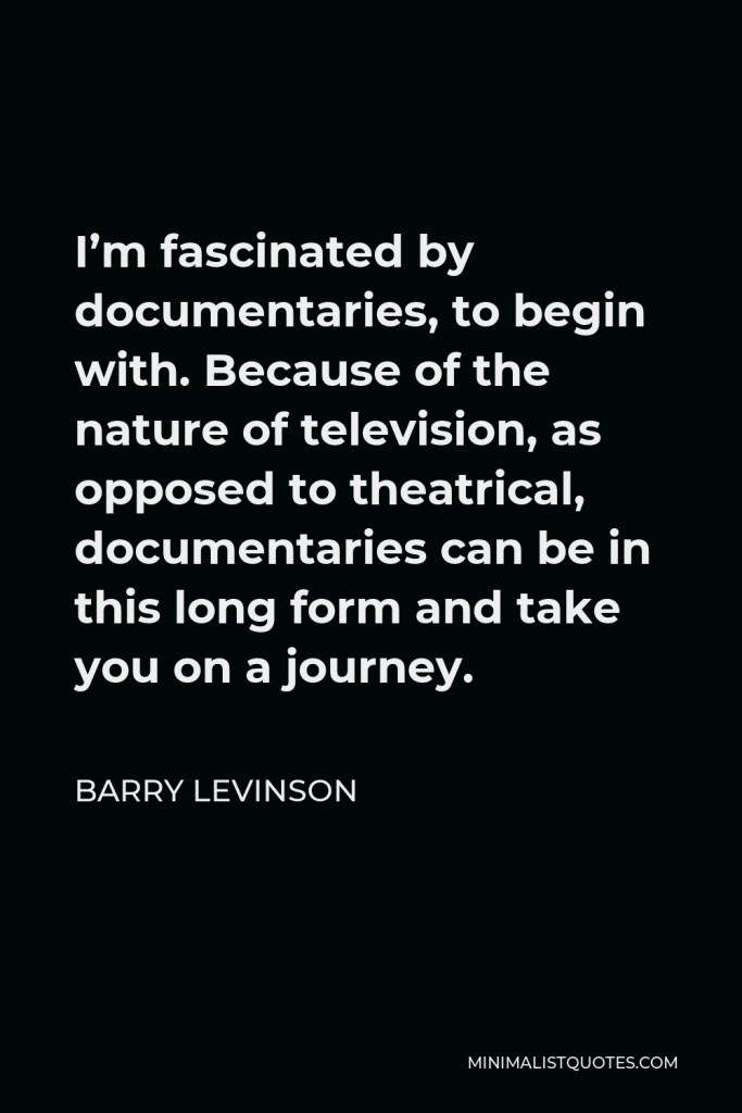 Barry Levinson Quote - I’m fascinated by documentaries, to begin with. Because of the nature of television, as opposed to theatrical, documentaries can be in this long form and take you on a journey.